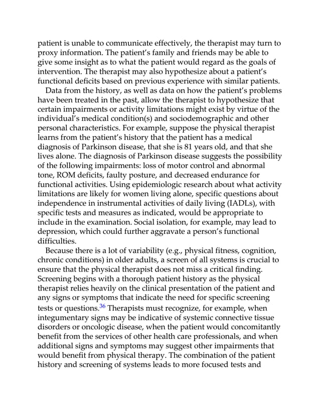 patient is unable to communicate effectively, the therapist may turn to
proxy information. The patient’s family and friends may be able to
give some insight as to what the patient would regard as the goals of
intervention. The therapist may also hypothesize about a patient’s
functional deficits based on previous experience with similar patients.
Data from the history, as well as data on how the patient’s problems
have been treated in the past, allow the therapist to hypothesize that
certain impairments or activity limitations might exist by virtue of the
individual’s medical condition(s) and sociodemographic and other
personal characteristics. For example, suppose the physical therapist
learns from the patient’s history that the patient has a medical
diagnosis of Parkinson disease, that she is 81 years old, and that she
lives alone. The diagnosis of Parkinson disease suggests the possibility
of the following impairments: loss of motor control and abnormal
tone, ROM deficits, faulty posture, and decreased endurance for
functional activities. Using epidemiologic research about what activity
limitations are likely for women living alone, specific questions about
independence in instrumental activities of daily living (IADLs), with
specific tests and measures as indicated, would be appropriate to
include in the examination. Social isolation, for example, may lead to
depression, which could further aggravate a person’s functional
difficulties.
Because there is a lot of variability (e.g., physical fitness, cognition,
chronic conditions) in older adults, a screen of all systems is crucial to
ensure that the physical therapist does not miss a critical finding.
Screening begins with a thorough patient history as the physical
therapist relies heavily on the clinical presentation of the patient and
any signs or symptoms that indicate the need for specific screening
tests or questions.36 Therapists must recognize, for example, when
integumentary signs may be indicative of systemic connective tissue
disorders or oncologic disease, when the patient would concomitantly
benefit from the services of other health care professionals, and when
additional signs and symptoms may suggest other impairments that
would benefit from physical therapy. The combination of the patient
history and screening of systems leads to more focused tests and
 