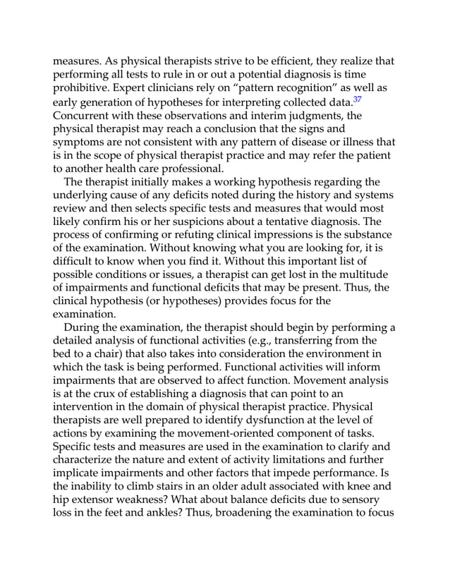 measures. As physical therapists strive to be efficient, they realize that
performing all tests to rule in or out a potential diagnosis is time
prohibitive. Expert clinicians rely on “pattern recognition” as well as
early generation of hypotheses for interpreting collected data.37
Concurrent with these observations and interim judgments, the
physical therapist may reach a conclusion that the signs and
symptoms are not consistent with any pattern of disease or illness that
is in the scope of physical therapist practice and may refer the patient
to another health care professional.
The therapist initially makes a working hypothesis regarding the
underlying cause of any deficits noted during the history and systems
review and then selects specific tests and measures that would most
likely confirm his or her suspicions about a tentative diagnosis. The
process of confirming or refuting clinical impressions is the substance
of the examination. Without knowing what you are looking for, it is
difficult to know when you find it. Without this important list of
possible conditions or issues, a therapist can get lost in the multitude
of impairments and functional deficits that may be present. Thus, the
clinical hypothesis (or hypotheses) provides focus for the
examination.
During the examination, the therapist should begin by performing a
detailed analysis of functional activities (e.g., transferring from the
bed to a chair) that also takes into consideration the environment in
which the task is being performed. Functional activities will inform
impairments that are observed to affect function. Movement analysis
is at the crux of establishing a diagnosis that can point to an
intervention in the domain of physical therapist practice. Physical
therapists are well prepared to identify dysfunction at the level of
actions by examining the movement-oriented component of tasks.
Specific tests and measures are used in the examination to clarify and
characterize the nature and extent of activity limitations and further
implicate impairments and other factors that impede performance. Is
the inability to climb stairs in an older adult associated with knee and
hip extensor weakness? What about balance deficits due to sensory
loss in the feet and ankles? Thus, broadening the examination to focus
 