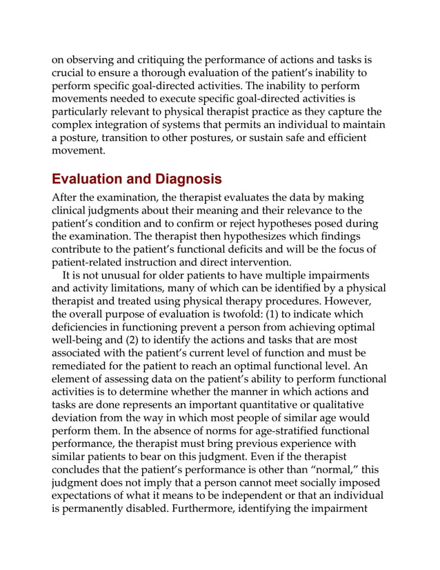 on observing and critiquing the performance of actions and tasks is
crucial to ensure a thorough evaluation of the patient’s inability to
perform specific goal-directed activities. The inability to perform
movements needed to execute specific goal-directed activities is
particularly relevant to physical therapist practice as they capture the
complex integration of systems that permits an individual to maintain
a posture, transition to other postures, or sustain safe and efficient
movement.
Evaluation and Diagnosis
After the examination, the therapist evaluates the data by making
clinical judgments about their meaning and their relevance to the
patient’s condition and to confirm or reject hypotheses posed during
the examination. The therapist then hypothesizes which findings
contribute to the patient’s functional deficits and will be the focus of
patient-related instruction and direct intervention.
It is not unusual for older patients to have multiple impairments
and activity limitations, many of which can be identified by a physical
therapist and treated using physical therapy procedures. However,
the overall purpose of evaluation is twofold: (1) to indicate which
deficiencies in functioning prevent a person from achieving optimal
well-being and (2) to identify the actions and tasks that are most
associated with the patient’s current level of function and must be
remediated for the patient to reach an optimal functional level. An
element of assessing data on the patient’s ability to perform functional
activities is to determine whether the manner in which actions and
tasks are done represents an important quantitative or qualitative
deviation from the way in which most people of similar age would
perform them. In the absence of norms for age-stratified functional
performance, the therapist must bring previous experience with
similar patients to bear on this judgment. Even if the therapist
concludes that the patient’s performance is other than “normal,” this
judgment does not imply that a person cannot meet socially imposed
expectations of what it means to be independent or that an individual
is permanently disabled. Furthermore, identifying the impairment
 