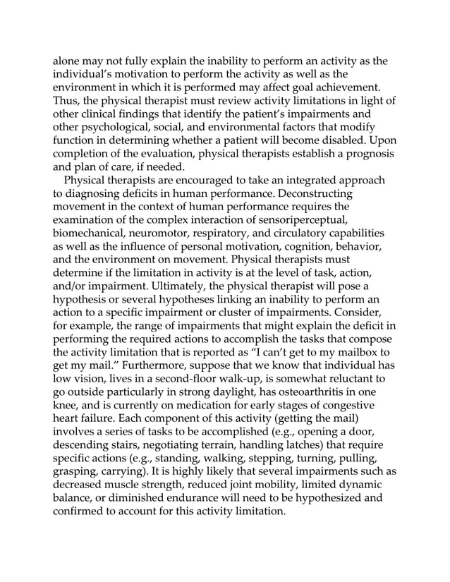 alone may not fully explain the inability to perform an activity as the
individual’s motivation to perform the activity as well as the
environment in which it is performed may affect goal achievement.
Thus, the physical therapist must review activity limitations in light of
other clinical findings that identify the patient’s impairments and
other psychological, social, and environmental factors that modify
function in determining whether a patient will become disabled. Upon
completion of the evaluation, physical therapists establish a prognosis
and plan of care, if needed.
Physical therapists are encouraged to take an integrated approach
to diagnosing deficits in human performance. Deconstructing
movement in the context of human performance requires the
examination of the complex interaction of sensoriperceptual,
biomechanical, neuromotor, respiratory, and circulatory capabilities
as well as the influence of personal motivation, cognition, behavior,
and the environment on movement. Physical therapists must
determine if the limitation in activity is at the level of task, action,
and/or impairment. Ultimately, the physical therapist will pose a
hypothesis or several hypotheses linking an inability to perform an
action to a specific impairment or cluster of impairments. Consider,
for example, the range of impairments that might explain the deficit in
performing the required actions to accomplish the tasks that compose
the activity limitation that is reported as “I can’t get to my mailbox to
get my mail.” Furthermore, suppose that we know that individual has
low vision, lives in a second-floor walk-up, is somewhat reluctant to
go outside particularly in strong daylight, has osteoarthritis in one
knee, and is currently on medication for early stages of congestive
heart failure. Each component of this activity (getting the mail)
involves a series of tasks to be accomplished (e.g., opening a door,
descending stairs, negotiating terrain, handling latches) that require
specific actions (e.g., standing, walking, stepping, turning, pulling,
grasping, carrying). It is highly likely that several impairments such as
decreased muscle strength, reduced joint mobility, limited dynamic
balance, or diminished endurance will need to be hypothesized and
confirmed to account for this activity limitation.
 