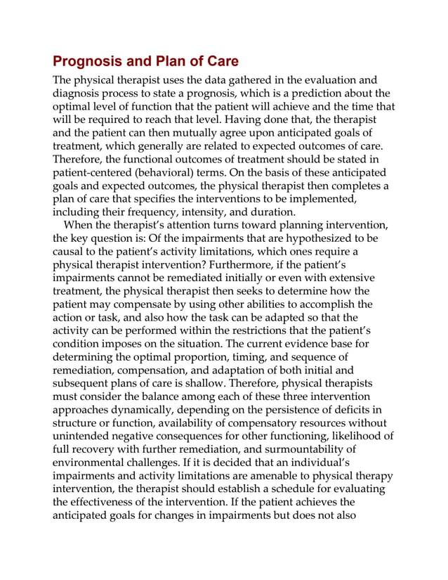 Prognosis and Plan of Care
The physical therapist uses the data gathered in the evaluation and
diagnosis process to state a prognosis, which is a prediction about the
optimal level of function that the patient will achieve and the time that
will be required to reach that level. Having done that, the therapist
and the patient can then mutually agree upon anticipated goals of
treatment, which generally are related to expected outcomes of care.
Therefore, the functional outcomes of treatment should be stated in
patient-centered (behavioral) terms. On the basis of these anticipated
goals and expected outcomes, the physical therapist then completes a
plan of care that specifies the interventions to be implemented,
including their frequency, intensity, and duration.
When the therapist’s attention turns toward planning intervention,
the key question is: Of the impairments that are hypothesized to be
causal to the patient’s activity limitations, which ones require a
physical therapist intervention? Furthermore, if the patient’s
impairments cannot be remediated initially or even with extensive
treatment, the physical therapist then seeks to determine how the
patient may compensate by using other abilities to accomplish the
action or task, and also how the task can be adapted so that the
activity can be performed within the restrictions that the patient’s
condition imposes on the situation. The current evidence base for
determining the optimal proportion, timing, and sequence of
remediation, compensation, and adaptation of both initial and
subsequent plans of care is shallow. Therefore, physical therapists
must consider the balance among each of these three intervention
approaches dynamically, depending on the persistence of deficits in
structure or function, availability of compensatory resources without
unintended negative consequences for other functioning, likelihood of
full recovery with further remediation, and surmountability of
environmental challenges. If it is decided that an individual’s
impairments and activity limitations are amenable to physical therapy
intervention, the therapist should establish a schedule for evaluating
the effectiveness of the intervention. If the patient achieves the
anticipated goals for changes in impairments but does not also
 