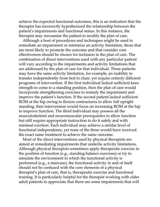 achieve the expected functional outcomes, this is an indication that the
therapist has incorrectly hypothesized the relationship between the
patient’s impairments and functional status. In this instance, the
therapist may reexamine the patient to modify the plan of care.
Although a host of procedures and techniques might be used to
remediate an impairment or minimize an activity limitation, those that
are most likely to promote the outcome and that consider cost-
effectiveness should be chosen for inclusion in the plan of care. The
combination of direct interventions used with any particular patient
will vary according to the impairments and activity limitations that
are addressed by the plan of care for that individual. Three patients
may have the same activity limitation, for example, an inability to
transfer independently from bed to chair, yet require entirely different
programs of intervention. If the first individual lacked sufficient knee
strength to come to a standing position, then the plan of care would
incorporate strengthening exercises to remedy the impairment and
improve the patient’s function. If the second patient lacked sufficient
ROM at the hip owing to flexion contractures to allow full upright
standing, then intervention would focus on increasing ROM at the hip
to improve function. The third individual may possess all the
musculoskeletal and neuromuscular prerequisites to allow function
but still require appropriate instruction to do it safely and with
minimal exertion. Each individual may achieve a similar level of
functional independence, yet none of the three would have received
the exact same treatment to achieve the same outcome.
Most of the direct interventions used by physical therapists are
aimed at remediating impairments that underlie activity limitations.
Although physical therapists sometimes apply therapeutic exercise in
the position of function (e.g., standing balance exercises) or try to
simulate the environment in which the functional activity is
performed (e.g., a staircase), the functional activity in and of itself
should not be confused with the core elements of a physical
therapist’s plan of care, that is, therapeutic exercise and functional
training. It is particularly helpful for the therapist working with older
adult patients to appreciate that there are some impairments that will
 