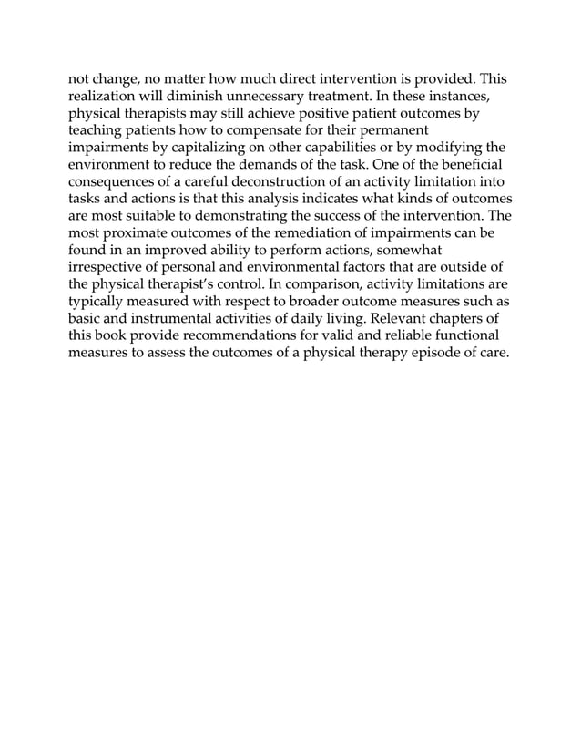 not change, no matter how much direct intervention is provided. This
realization will diminish unnecessary treatment. In these instances,
physical therapists may still achieve positive patient outcomes by
teaching patients how to compensate for their permanent
impairments by capitalizing on other capabilities or by modifying the
environment to reduce the demands of the task. One of the beneficial
consequences of a careful deconstruction of an activity limitation into
tasks and actions is that this analysis indicates what kinds of outcomes
are most suitable to demonstrating the success of the intervention. The
most proximate outcomes of the remediation of impairments can be
found in an improved ability to perform actions, somewhat
irrespective of personal and environmental factors that are outside of
the physical therapist’s control. In comparison, activity limitations are
typically measured with respect to broader outcome measures such as
basic and instrumental activities of daily living. Relevant chapters of
this book provide recommendations for valid and reliable functional
measures to assess the outcomes of a physical therapy episode of care.
 