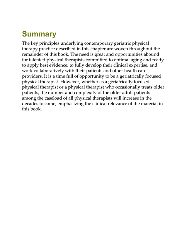 Summary
The key principles underlying contemporary geriatric physical
therapy practice described in this chapter are woven throughout the
remainder of this book. The need is great and opportunities abound
for talented physical therapists committed to optimal aging and ready
to apply best evidence, to fully develop their clinical expertise, and
work collaboratively with their patients and other health care
providers. It is a time full of opportunity to be a geriatrically focused
physical therapist. However, whether as a geriatrically focused
physical therapist or a physical therapist who occasionally treats older
patients, the number and complexity of the older adult patients
among the caseload of all physical therapists will increase in the
decades to come, emphasizing the clinical relevance of the material in
this book.
 