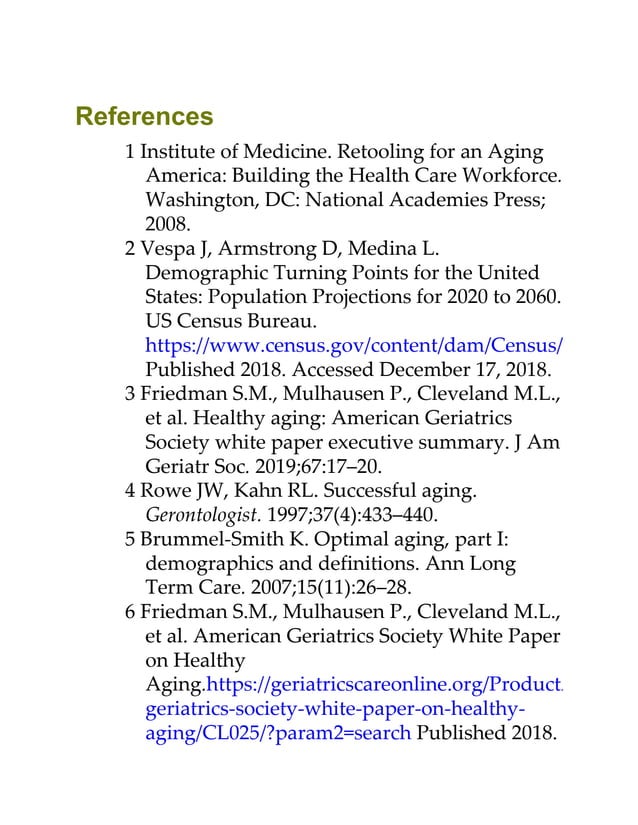 References
1 Institute of Medicine. Retooling for an Aging
America: Building the Health Care Workforce.
Washington, DC: National Academies Press;
2008.
2 Vespa J, Armstrong D, Medina L.
Demographic Turning Points for the United
States: Population Projections for 2020 to 2060.
US Census Bureau.
https://www.census.gov/content/dam/Census/library/p
Published 2018. Accessed December 17, 2018.
3 Friedman S.M., Mulhausen P., Cleveland M.L.,
et al. Healthy aging: American Geriatrics
Society white paper executive summary. J Am
Geriatr Soc. 2019;67:17–20.
4 Rowe JW, Kahn RL. Successful aging.
Gerontologist. 1997;37(4):433–440.
5 Brummel-Smith K. Optimal aging, part I:
demographics and definitions. Ann Long
Term Care. 2007;15(11):26–28.
6 Friedman S.M., Mulhausen P., Cleveland M.L.,
et al. American Geriatrics Society White Paper
on Healthy
Aging.https://geriatricscareonline.org/ProductAbstract/
geriatrics-society-white-paper-on-healthy-
aging/CL025/?param2=search Published 2018.
 
