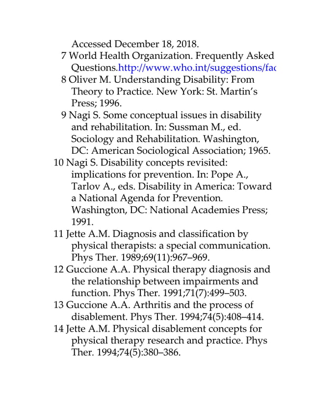 Accessed December 18, 2018.
7 World Health Organization. Frequently Asked
Questions.http://www.who.int/suggestions/faq/en/
8 Oliver M. Understanding Disability: From
Theory to Practice. New York: St. Martin’s
Press; 1996.
9 Nagi S. Some conceptual issues in disability
and rehabilitation. In: Sussman M., ed.
Sociology and Rehabilitation. Washington,
DC: American Sociological Association; 1965.
10 Nagi S. Disability concepts revisited:
implications for prevention. In: Pope A.,
Tarlov A., eds. Disability in America: Toward
a National Agenda for Prevention.
Washington, DC: National Academies Press;
1991.
11 Jette A.M. Diagnosis and classification by
physical therapists: a special communication.
Phys Ther. 1989;69(11):967–969.
12 Guccione A.A. Physical therapy diagnosis and
the relationship between impairments and
function. Phys Ther. 1991;71(7):499–503.
13 Guccione A.A. Arthritis and the process of
disablement. Phys Ther. 1994;74(5):408–414.
14 Jette A.M. Physical disablement concepts for
physical therapy research and practice. Phys
Ther. 1994;74(5):380–386.
 
