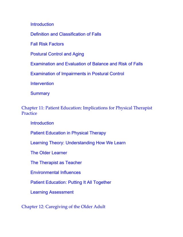 Introduction
Definition and Classification of Falls
Fall Risk Factors
Postural Control and Aging
Examination and Evaluation of Balance and Risk of Falls
Examination of Impairments in Postural Control
Intervention
Summary
Chapter 11: Patient Education: Implications for Physical Therapist
Practice
Introduction
Patient Education in Physical Therapy
Learning Theory: Understanding How We Learn
The Older Learner
The Therapist as Teacher
Environmental Influences
Patient Education: Putting It All Together
Learning Assessment
Chapter 12: Caregiving of the Older Adult
 