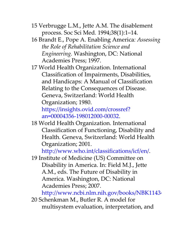 15 Verbrugge L.M., Jette A.M. The disablement
process. Soc Sci Med. 1994;38(1):1–14.
16 Brandt E., Pope A. Enabling America: Assessing
the Role of Rehabilitation Science and
Engineering. Washington, DC: National
Academies Press; 1997.
17 World Health Organization. International
Classification of Impairments, Disabilities,
and Handicaps: A Manual of Classification
Relating to the Consequences of Disease.
Geneva, Switzerland: World Health
Organization; 1980.
https://insights.ovid.com/crossref?
an=00004356-198012000-00032.
18 World Health Organization. International
Classification of Functioning, Disability and
Health. Geneva, Switzerland: World Health
Organization; 2001.
http://www.who.int/classifications/icf/en/.
19 Institute of Medicine (US) Committee on
Disability in America. In: Field M.J., Jette
A.M., eds. The Future of Disability in
America. Washington, DC: National
Academies Press; 2007.
http://www.ncbi.nlm.nih.gov/books/NBK11434/
20 Schenkman M., Butler R. A model for
multisystem evaluation, interpretation, and
 