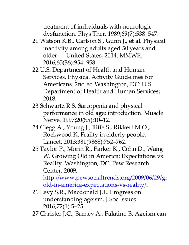 treatment of individuals with neurologic
dysfunction. Phys Ther. 1989;69(7):538–547.
21 Watson K.B., Carlson S., Gunn J., et al. Physical
inactivity among adults aged 50 years and
older — United States, 2014. MMWR.
2016;65(36):954–958.
22 U.S. Department of Health and Human
Services. Physical Activity Guidelines for
Americans. 2nd ed Washington, DC: U.S.
Department of Health and Human Services;
2018.
23 Schwartz R.S. Sarcopenia and physical
performance in old age: introduction. Muscle
Nerve. 1997;20(S5):10–12.
24 Clegg A., Young J., Iliffe S., Rikkert M.O.,
Rockwood K. Frailty in elderly people.
Lancet. 2013;381(9868):752–762.
25 Taylor P., Morin R., Parker K., Cohn D., Wang
W. Growing Old in America: Expectations vs.
Reality. Washington, DC: Pew Research
Center; 2009.
http://www.pewsocialtrends.org/2009/06/29/growing-
old-in-america-expectations-vs-reality/.
26 Levy S.R., Macdonald J.L. Progress on
understanding ageism. J Soc Issues.
2016;72(1):5–25.
27 Chrisler J.C., Barney A., Palatino B. Ageism can
 