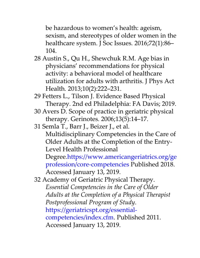 be hazardous to women’s health: ageism,
sexism, and stereotypes of older women in the
healthcare system. J Soc Issues. 2016;72(1):86–
104.
28 Austin S., Qu H., Shewchuk R.M. Age bias in
physicians’ recommendations for physical
activity: a behavioral model of healthcare
utilization for adults with arthritis. J Phys Act
Health. 2013;10(2):222–231.
29 Fetters L., Tilson J. Evidence Based Physical
Therapy. 2nd ed Philadelphia: FA Davis; 2019.
30 Avers D. Scope of practice in geriatric physical
therapy. Gerinotes. 2006;13(5):14–17.
31 Semla T., Barr J., Beizer J., et al.
Multidisciplinary Competencies in the Care of
Older Adults at the Completion of the Entry-
Level Health Professional
Degree.https://www.americangeriatrics.org/geriatrics-
profession/core-competencies Published 2018.
Accessed January 13, 2019.
32 Academy of Geriatric Physical Therapy.
Essential Competencies in the Care of Older
Adults at the Completion of a Physical Therapist
Postprofessional Program of Study.
https://geriatricspt.org/essential-
competencies/index.cfm. Published 2011.
Accessed January 13, 2019.
 