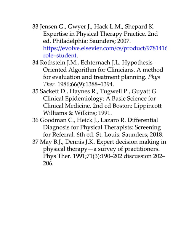 33 Jensen G., Gwyer J., Hack L.M., Shepard K.
Expertise in Physical Therapy Practice. 2nd
ed. Philadelphia: Saunders; 2007.
https://evolve.elsevier.com/cs/product/9781416002147?
role=student.
34 Rothstein J.M., Echternach J.L. Hypothesis-
Oriented Algorithm for Clinicians. A method
for evaluation and treatment planning. Phys
Ther. 1986;66(9):1388–1394.
35 Sackett D., Haynes R., Tugwell P., Guyatt G.
Clinical Epidemiology: A Basic Science for
Clinical Medicine. 2nd ed Boston: Lippincott
Williams & Wilkins; 1991.
36 Goodman C., Heick J., Lazaro R. Differential
Diagnosis for Physical Therapists: Screening
for Referral. 6th ed. St. Louis: Saunders; 2018.
37 May B.J., Dennis J.K. Expert decision making in
physical therapy—a survey of practitioners.
Phys Ther. 1991;71(3):190–202 discussion 202–
206.
 