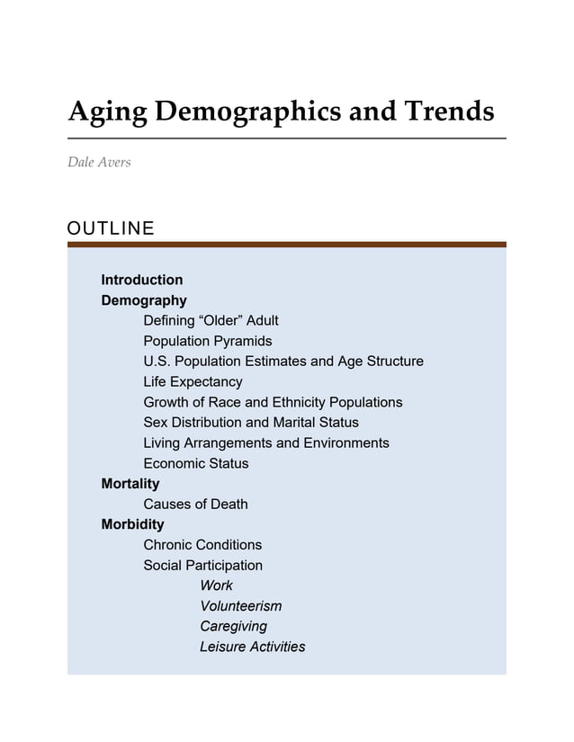 Aging Demographics and Trends
Dale Avers
OUTLINE
Introduction
Demography
Defining “Older” Adult
Population Pyramids
U.S. Population Estimates and Age Structure
Life Expectancy
Growth of Race and Ethnicity Populations
Sex Distribution and Marital Status
Living Arrangements and Environments
Economic Status
Mortality
Causes of Death
Morbidity
Chronic Conditions
Social Participation
Work
Volunteerism
Caregiving
Leisure Activities
 