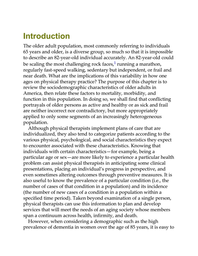 Introduction
The older adult population, most commonly referring to individuals
65 years and older, is a diverse group, so much so that it is impossible
to describe an 82-year-old individual accurately. An 82-year-old could
be scaling the most challenging rock faces,1 running a marathon,
regularly fast-speed walking, sedentary but independent, or frail and
near death. What are the implications of this variability in how one
ages on physical therapy practice? The purpose of this chapter is to
review the sociodemographic characteristics of older adults in
America, then relate these factors to mortality, morbidity, and
function in this population. In doing so, we shall find that conflicting
portrayals of older persons as active and healthy or as sick and frail
are neither incorrect nor contradictory, but more appropriately
applied to only some segments of an increasingly heterogeneous
population.
Although physical therapists implement plans of care that are
individualized, they also tend to categorize patients according to the
various physical, psychological, and social characteristics they expect
to encounter associated with these characteristics. Knowing that
individuals with certain characteristics—for example, being a
particular age or sex—are more likely to experience a particular health
problem can assist physical therapists in anticipating some clinical
presentations, placing an individual’s progress in perspective, and
even sometimes altering outcomes through preventive measures. It is
also useful to know the prevalence of a particular condition (i.e., the
number of cases of that condition in a population) and its incidence
(the number of new cases of a condition in a population within a
specified time period). Taken beyond examination of a single person,
physical therapists can use this information to plan and develop
services that will meet the needs of an aging society whose members
span a continuum across health, infirmity, and death.
However, when considering a demographic such as the high
prevalence of dementia in women over the age of 85 years, it is easy to
 