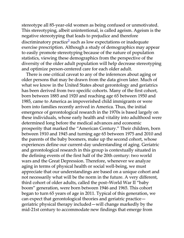stereotype all 85-year-old women as being confused or unmotivated.
This stereotyping, albeit unintentional, is called ageism. Ageism is the
negative stereotyping that leads to prejudice and therefore
discriminatory practice2 such as low expectations or inadequate
exercise prescription. Although a study of demographics may appear
to easily promote stereotyping because of the nature of population
statistics, viewing these demographics from the perspective of the
diversity of the older adult population will help decrease stereotyping
and optimize person-centered care for each older adult.
There is one critical caveat to any of the inferences about aging or
older persons that may be drawn from the data given later. Much of
what we know in the United States about gerontology and geriatrics
has been derived from two specific cohorts. Many of the first cohort,
born between 1885 and 1920 and reaching age 65 between 1950 and
1985, came to America as impoverished child immigrants or were
born into families recently arrived in America. Thus, the initial
emergence of gerontological research in the 1970s is based largely on
these individuals, whose early health and vitality into adulthood were
determined long before the medical advances and economic
prosperity that marked the “American Century.” Their children, born
between 1910 and 1945 and turning age 65 between 1975 and 2010 and
the parents of the baby boomers, make up the second cohort, whose
experiences define our current-day understanding of aging. Geriatric
and gerontological research in this group is contextually situated in
the defining events of the first half of the 20th century: two world
wars and the Great Depression. Therefore, whenever we analyze
aging in terms of physical health or social well-being, we must
appreciate that our understandings are based on a unique cohort and
not necessarily what will be the norm in the future. A very different,
third cohort of older adults, called the post–World War II “baby
boom” generation, were born between 1946 and 1965. This cohort
began to turn 65 years of age in 2011. Typical of this generation, we
can expect that gerontological theories and geriatric practice—
geriatric physical therapy included—will change markedly by the
mid-21st century to accommodate new findings that emerge from
 