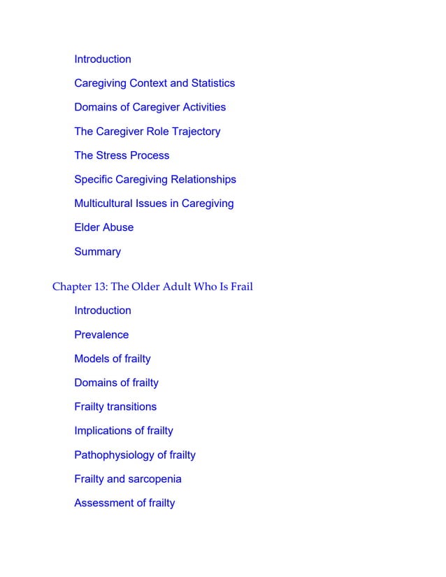Introduction
Caregiving Context and Statistics
Domains of Caregiver Activities
The Caregiver Role Trajectory
The Stress Process
Specific Caregiving Relationships
Multicultural Issues in Caregiving
Elder Abuse
Summary
Chapter 13: The Older Adult Who Is Frail
Introduction
Prevalence
Models of frailty
Domains of frailty
Frailty transitions
Implications of frailty
Pathophysiology of frailty
Frailty and sarcopenia
Assessment of frailty
 
