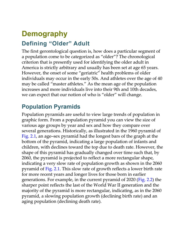 Demography
Defining “Older” Adult
The first gerontological question is, how does a particular segment of
a population come to be categorized as “older”? The chronological
criterion that is presently used for identifying the older adult in
America is strictly arbitrary and usually has been set at age 65 years.
However, the onset of some “geriatric” health problems of older
individuals may occur in the early 50s. And athletes over the age of 40
may be called “master athletes.” As the mean age of the population
increases and more individuals live into their 9th and 10th decades,
we can expect that our notion of who is “older” will change.
Population Pyramids
Population pyramids are useful to view large trends of population in
graphic form. From a population pyramid you can view the size of
various age groups by year and sex and how they compare over
several generations. Historically, as illustrated in the 1960 pyramid of
Fig. 2.1, an age–sex pyramid had the longest bars of the graph at the
bottom of the pyramid, indicating a large population of infants and
children, with declines toward the top due to death rate. However, the
shape of this pyramid has gradually changed over time such that, by
2060, the pyramid is projected to reflect a more rectangular shape,
indicating a very slow rate of population growth as shown in the 2060
pyramid of Fig. 2.1. This slow rate of growth reflects a lower birth rate
for more recent years and longer lives for those born in earlier
generations. For example, in the current pyramid of 2020 (Fig. 2.2) the
sharper point reflects the last of the World War II generation and the
majority of the pyramid is more rectangular, indicating, as in the 2060
pyramid, a slowing population growth (declining birth rate) and an
aging population (declining death rate).
 