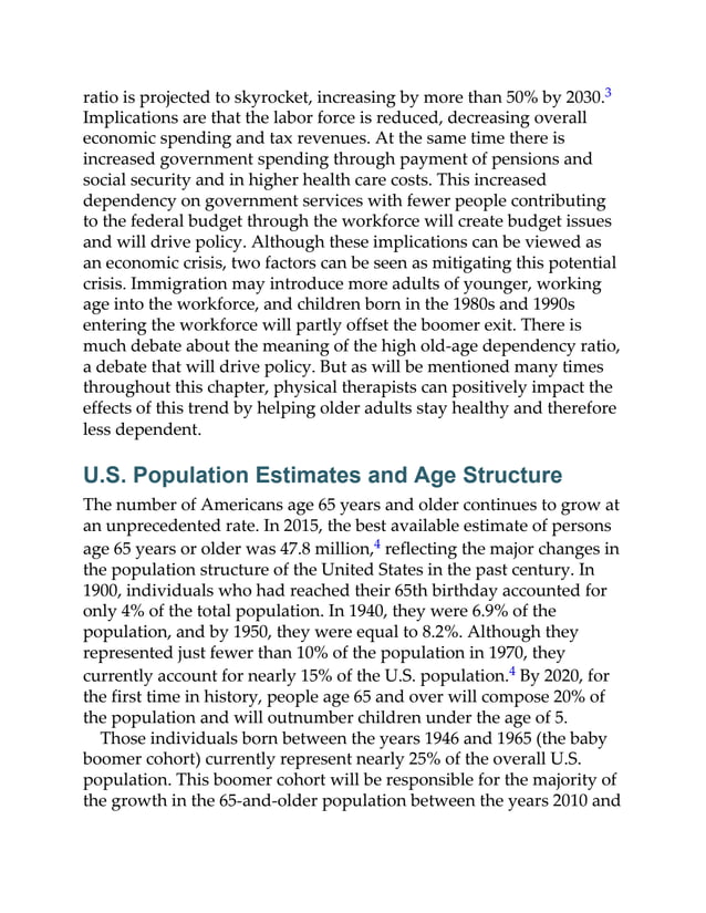 ratio is projected to skyrocket, increasing by more than 50% by 2030.3
Implications are that the labor force is reduced, decreasing overall
economic spending and tax revenues. At the same time there is
increased government spending through payment of pensions and
social security and in higher health care costs. This increased
dependency on government services with fewer people contributing
to the federal budget through the workforce will create budget issues
and will drive policy. Although these implications can be viewed as
an economic crisis, two factors can be seen as mitigating this potential
crisis. Immigration may introduce more adults of younger, working
age into the workforce, and children born in the 1980s and 1990s
entering the workforce will partly offset the boomer exit. There is
much debate about the meaning of the high old-age dependency ratio,
a debate that will drive policy. But as will be mentioned many times
throughout this chapter, physical therapists can positively impact the
effects of this trend by helping older adults stay healthy and therefore
less dependent.
U.S. Population Estimates and Age Structure
The number of Americans age 65 years and older continues to grow at
an unprecedented rate. In 2015, the best available estimate of persons
age 65 years or older was 47.8 million,4 reflecting the major changes in
the population structure of the United States in the past century. In
1900, individuals who had reached their 65th birthday accounted for
only 4% of the total population. In 1940, they were 6.9% of the
population, and by 1950, they were equal to 8.2%. Although they
represented just fewer than 10% of the population in 1970, they
currently account for nearly 15% of the U.S. population.4 By 2020, for
the first time in history, people age 65 and over will compose 20% of
the population and will outnumber children under the age of 5.
Those individuals born between the years 1946 and 1965 (the baby
boomer cohort) currently represent nearly 25% of the overall U.S.
population. This boomer cohort will be responsible for the majority of
the growth in the 65-and-older population between the years 2010 and
 