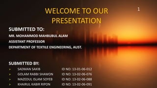 WELCOME TO OUR
PRESENTATION
SUBMITTED TO:
MR. MOHAMMOD MAHBUBUL ALAM
ASSISTANT PROFESSOR
DEPARTMENT OF TEXTILE ENGINEERING, AUST.
1
SUBMITTED BY:
 SADMAN SAKIB ID NO: 13-01-06-012
 GOLAM RABBI SHAWON ID NO: 13-02-06-076
 MAZEDUL ISLAM SOYEB ID NO: 13-02-06-088
 KHAIRUL KABIR RIPON ID NO: 13-02-06-091
 