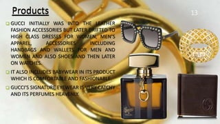 Products
 GUCCI INITIALLY WAS INTO THE LEATHER
FASHION ACCESSORIES BUT LATER DRIFTED TO
HIGH CLASS DRESSES FOR WOMEN, MEN’S
APPAREL, ACCESSORIES INCLUDING
HANDBAGS AND WALLETS FOR MEN AND
WOMEN AND ALSO SHOES AND THEN LATER
ON WATCHES.
 IT ALSO INCLUDES BABYWEAR IN ITS PRODUCT
WHICH IS COMFORTABLE AND FASHIONABLE.
 GUCCI’S SIGNATURE EYEWEAR IS VERY CATCHY
AND ITS PERFUMES HEAVENLY.
13Products
 