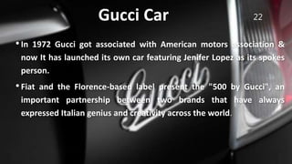 Gucci Car 22
•In 1972 Gucci got associated with American motors association &
now It has launched its own car featuring Jenifer Lopez as its spokes
person.
•Fiat and the Florence-based label present the "500 by Gucci", an
important partnership between two brands that have always
expressed Italian genius and creativity across the world.
 