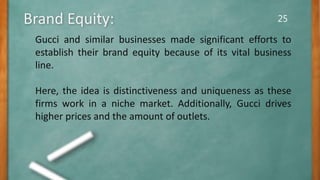 25
Gucci and similar businesses made significant efforts to
establish their brand equity because of its vital business
line.
Here, the idea is distinctiveness and uniqueness as these
firms work in a niche market. Additionally, Gucci drives
higher prices and the amount of outlets.
Brand Equity:
 
