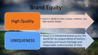 26
Brand Equity:
• Gucci is relied on their unique, tradition, and
high-quality design.High Quality
• Gucci is a renowned brand across the
world for its unique blend of fashion
authority and luxury heritage and
impeccable craftsmanship of Italy.
UNIQUENESS
 