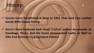 4History:
 Guccio Gucci Established A Shop In 1921 That Sold Fine Leather
Goods With Classic Styling.
 Gucci's Store Featured Such Finely Crafted Leather Accessories As
Handbags, Shoes, And His Iconic Ornamented Loafer As Well As
Silks And Knitwear In A Signature Pattern.
 