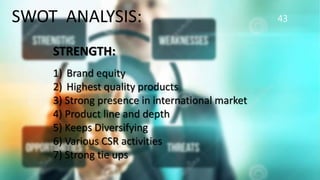 43SWOT ANALYSIS:
STRENGTH:
1) Brand equity
2) Highest quality products
3) Strong presence in international market
4) Product line and depth
5) Keeps Diversifying
6) Various CSR activities
7) Strong tie ups
 