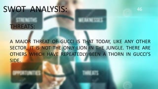 46SWOT ANALYSIS:
THREATS:
A MAJOR THREAT OF GUCCI IS THAT TODAY, LIKE ANY OTHER
SECTOR, IT IS NOT THE ONLY LION IN THE JUNGLE. THERE ARE
OTHERS WHICH HAVE REPEATEDLY BEEN A THORN IN GUCCI’S
SIDE.
 