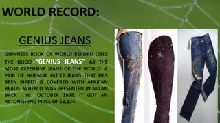 GENIUS JEANS
GUINNESS BOOK OF WORLD RECORD CITES
THE GUCCI “GENIUS JEANS” AS THE
MOST EXPENSIVE JEANS OF THE WORLD. A
PAIR OF NORMAL GUCCI JEANS THAT HAS
BEEN RIPPED & COVERED WITH AFRICAN
BEADS. WHEN IT WAS PRESENTED IN MILAN
BACK IN OCTOBER 1998, IT GOT AN
ASTONISHING PRICE OF $3,134.
WORLD RECORD:
 