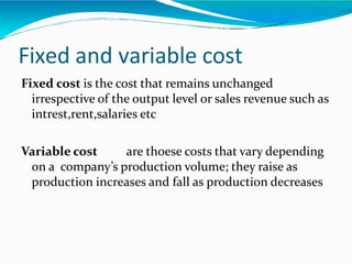 Fixed and variable cost
Fixed cost is the cost that remains unchanged
irrespective of the output level or sales revenue such as
intrest,rent,salaries etc
Variable cost are thoese costs that vary depending
on a company’s production volume; they raise as
production increases and fall as production decreases
 