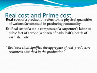 Real cost and Prime costReal cost of a production refers to the physical quantities
of various factors used in producing commodity
Ex: Real cost of a table composes of a carpenter’s labor to
cubic feet of a wood ,a dozen of nails, half a bottle of
varnish…..etc
“ Real cost thus signifies the aggregate of real productive
resources absorbed in the production”
 