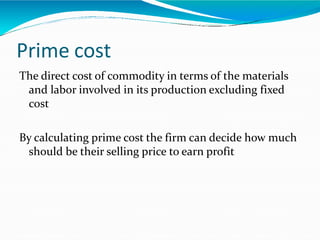 Prime cost
The direct cost of commodity in terms of the materials
and labor involved in its production excluding fixed
cost
By calculating prime cost the firm can decide how much
should be their selling price to earn profit
 
