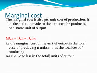 Marginal costThe marginal cost is also per unit cost of production. It
is the addition made to the total cost by producing
one more unit of output
MCn = TCn – TCn-1
i.e the marginal cost of the unit of output is the total
cost of producing n units minus the total cost of
producing
n-1 (i.e …one less in the total) units of output
 
