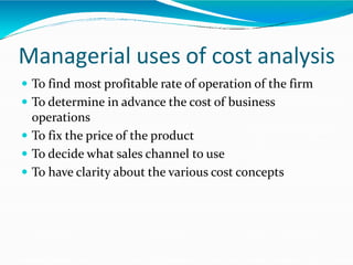 Managerial uses of cost analysis
 To find most profitable rate of operation of the firm
 To determine in advance the cost of business
operations
 To fix the price of the product
 To decide what sales channel to use
 To have clarity about the various cost concepts
 