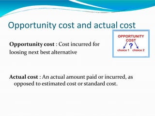 Opportunity cost and actual cost
Opportunity cost : Cost incurred for
loosing next best alternative
Actual cost : An actual amount paid or incurred, as
opposed to estimated cost or standard cost.
 