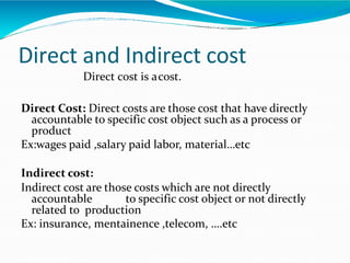 Direct and Indirect cost
Direct cost is acost.
Direct Cost: Direct costs are those cost that have directly
accountable to specific cost object such as a process or
product
Ex:wages paid ,salary paid labor, material…etc
Indirect cost:
Indirect cost are those costs which are not directly
accountable to specific cost object or not directly
related to production
Ex: insurance, mentainence ,telecom, ….etc
 