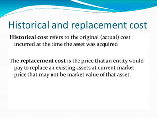Historical and replacement cost
Historical cost refers to the original (actual) cost
incurred at the time the asset was acquired
The replacement cost is the price that an entity would
pay to replace an existing assets at current market
price that may not be market value of that asset.
 