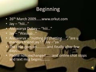 Beginning
• 26th March 2009……www.orkut.com
• Jay – “hiii…”
• Aishwarya Dubey – “hiii…”
• Jay – “Wassup…”
• Aishwarya – “nuthng jst chatting.…”, ”are u
  mannu’s friend jay??” Jay –”ya.”
• The chat goes on………..and finally after few
  days….
• Phone nos. exchanged…….and online chat stops
  and text msg begins………
 