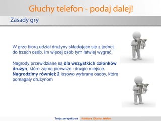 Głuchy telefon - podaj dalej!
Zasady gry



W grze biorą udział drużyny składające się z jednej
do trzech osób. Im więcej osób tym łatwiej wygrać.

Nagrody przewidziane są dla wszystkich członków
drużyn, które zajmą pierwsze i drugie miejsce.
Nagrodzimy również 2 losowo wybrane osoby, które
pomagały drużynom
 