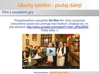 Głuchy telefon - podaj dalej!
Film z zasadami gry

        Przygotowaliśmy specjalnie dla Was film, który upraszcza
     zrozumienie zasad oraz promuję nasz konkurs. Znajduje się on
    pod adresem: http://www.youtube.com/watch?v=0ah_gPQmZDQ .
                            Podaj dalej ;-)
 