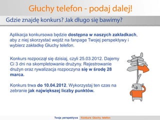Głuchy telefon - podaj dalej!
Gdzie znajdę konkurs? Jak długo się bawimy?

 Aplikacja konkursowa będzie dostępna w naszych zakładkach,
 aby z niej skorzystać wejdź na fanpage Twojej perspektywy i
 wybierz zakładkę Głuchy telefon.

 Konkurs rozpoczął się dzisiaj, czyli 25.03.2012. Dajemy
 Ci 3 dni na skompletowanie drużyny. Rejestrowanie
 drużyn oraz rywalizacja rozpoczyna się w środę 28
 marca.

 Konkurs trwa do 10.04.2012. Wykorzystaj ten czas na
 zebranie jak największej liczby punktów.
 