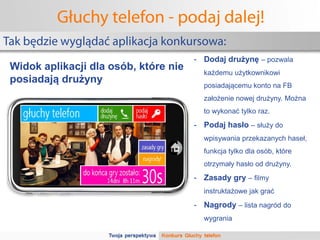 Głuchy telefon - podaj dalej!
Tak będzie wyglądać aplikacja konkursowa:
                                       - Dodaj drużynę – pozwala
 Widok aplikacji dla osób, które nie     każdemu użytkownikowi
 posiadają drużyny                       posiadającemu konto na FB
                                         założenie nowej drużyny. Można
                                         to wykonać tylko raz.
                                       - Podaj hasło – służy do
                                         wpisywania przekazanych haseł,
                                         funkcja tylko dla osób, które
                                         otrzymały hasło od drużyny.
                                       - Zasady gry – filmy
                                         instruktażowe jak grać
                                       - Nagrody – lista nagród do
                                         wygrania
 