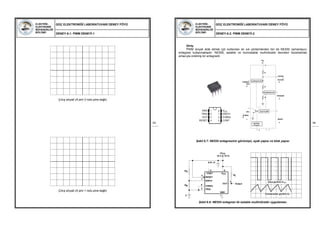 ELEKTRİK-
ELEKTRONİK
MÜHENDİSLİĞİ
BÖLÜMÜ
GÜÇ ELEKTRONİĞİ LABORATUVARI DENEY FÖYÜ
DENEY-6.1: PWM DENEYİ-1
53
Çıkış sinyali (A pini 2 nolu pine bağlı)
Çıkış sinyali (A pini 1 nolu pine bağlı)
ELEKTRİK-
ELEKTRONİK
MÜHENDİSLİĞİ
BÖLÜMÜ
GÜÇ ELEKTRONİĞİ LABORATUVARI DENEY FÖYÜ
DENEY-6.2: PWM DENEYİ-2
54
GND
TRIG
OUT
RESET
VCC
DISCH
THRES
CONT
1 8
2 7
3 6
4 5
+VC
C
8
CONTRO
L
VOLTAGE
THRESH- 5
OLD
6
TRIGGER
2
DIS
-
CHARG
E
7 RESET
4
R
COMPARATOR
R
COMPARATOR
R
FLIP FLOP
OUTPUT
STAGE
3 1
COMPARATOR
COMPARATOR
FLIP FLOP
OUTPUT
STAGE
Giriş:
PWM sinyali elde etmek için kullanılan en sık yöntemlerden biri de NE555 zamanlayıcı
entegresi kullanmaktadır. NE555, astable ve monostable multivibratör devreleri düzenlemek
amacıyla üretimiş bir entegredir.
Şekil 6.7: NE555 entegresinin görünüşü, ayak yapısı ve blok yapısı
Şekil 6.8: NE555 entegresi ile astable multivibratör uygulaması
+VCC
(5 V to 15 V)
RA
RL
Output
6RB
GND
C
0.01 µF
85
4
CONT VCC
RESET
DISCH
OUT
THRES
TRIG
7
3
2
1
Çıkış gerilimi-VOUT
Kondansatör gerilimi-VC
 