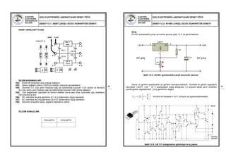 ELEKTRİK-
ELEKTRONİK
MÜHENDİSLİĞİ
BÖLÜMÜ
GÜÇ ELEKTRONİĞİ LABORATUVARI DENEY FÖYÜ
DENEY-12.1: SABİT ÇIKIŞLI DC/DC KONVERTÖR DENEYİ
89
DENEY BAĞLANTI PLANI
İŞLEM BASAMAKLARI
182) ES05-05 modülünü ana üniteye bağlayın.
183) Deney bağlantı planını ES05-05 modülü üzerinde gerçekleştirin.
184) Devrenin 9.1 nolu pinini modülün sağ üst bölümünde bulunan +12V pinine ve devrenin
9.2 nolu pinini yine modülün sağ üst bölümünde bulunan GND pinine bağlayın.
185) Tüm bağlantıları yaptıktan ve kontrol ettikten sonra ana ünite üzerindeki güç anahtarını
ON konumuna alın.
186) DC voltmetre ile giriş gerilimini (9.1-9.2 pinlerinden) ölçüp kaydedin.
187) DC voltmetre ile çıkış gerilimini (9.6-9.7 pinlerinden) ölçüp kaydedin.
188) Devrenin enerjisini kesip, bağlantı kablolarını sökün.
ÖLÇÜM SONUÇLARI
Giriş gerilimi Çıkış gerilimi
GND +12V
ELEKTRİK-
ELEKTRONİK
MÜHENDİSLİĞİ
BÖLÜMÜ
GÜÇ ELEKTRONİĞİ LABORATUVARI DENEY FÖYÜ
DENEY-12.2: AYARLI ÇIKIŞLI DC/DC KONVERTÖR DENEYİ
90
Giriş:
DC/DC ayarlanabilir çıkışlı konvertör devresi şekil 12.3’ de görülmektedir.
Şekil 12.3: DC/DC ayarlanabilir çıkışlı konvertör devresi
Devre, dc gerilimi ayarlanabilir dc gerilime dönüştürmektedir. Temelde bir gerilim regülatörü
devresidir. LM317 1,25 − 37 V ayarlanabilir voltaj aralığında 1,5 ampere kadar akım verebilen
pozitif gerilim regülatörüdür. Çıkış geriliminin değeri,
formülü ile hesaplanır ve P1 trimpotu ile ayarlanabilmektedir.
Şekil 12.4: LM 317 entegresinin görünüşü ve iç yapısı
C1
+Vo
DC çıkış
+Vi
DC giriş
VI
3
VO
2
ADJ
1
LM317
R1
P1
1
1
1,25. 1O
P
V
R
 
  
 
INPUT
OUTPUT
ADJUST
I O
A
 