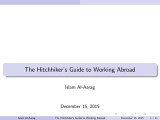 The Hitchhiker’s Guide to Working Abroad
Islam Al-Aarag
December 15, 2015
Islam Al-Aarag The Hitchhiker’s Guide to Working Abroad December 15, 2015 1 / 11
 