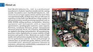 About us
1
Gud Mould Industry Co., Ltd. is a professional
manufacturer of plastic injection moulds and die-casting
moulds. Founded in 2007, Gud Mould Industry Co., Ltd.
covers an area of 2500 square meters and has more than
100 experienced staffs, of which more than 30 with years of
experience in this field. Gud Mould has a large number of
advanced precision mould processing equipment such as
EDM, WEDM, milling machines, tool grinders; detection
e q u i p m e n t a n d i n s t r u m e n t s s u c h a s i m p o r t e d
spectrometers, metallographic analyzers, water capacity
detectors, coordinate detectors, gauges. International
advanced AutoCAD, Pro/E, UG, Cimatron, MASTERCAM
are applied in die design and production. All manufacturing
processes realize digitalization to ensure stability of high
precision and quality of dies. Materials are made of high
quality steel and precision standard die base, which ensures
service performance and life. In line with principle of
customer first, we provide best quality, delivery, service and
reasonable price, absolutely guarantee interests of
customers, and provide confidentiality commitment to all
technical information of customers.
 