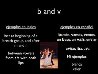 b and v
  ejemplos en ingles          ejemplos en español

 bat at beginning of a       bamba, vamos, vemos,
breath group, and after     un beso, un vals, enviar
       m and n
                                 evitar, iba, uva
    between vowels
  from a V with both              Mi ejemplos
          lips                       blanca
                                      valer
 