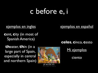 c before e, i
 ejemplos en ingles       ejemplos en español
cent, city (in most of
  Spanish America)
                          celos, cinco, cesto
 theater, thin (in a
 large part of Spain,        Mi ejemplos
especially in central           ciento
and northern Spain)
 