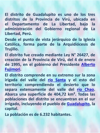 El distrito de Guadalupito es uno de los tres
distritos de la Provincia de Virú, ubicada en
el Departamento de La Libertad, bajo la
administración del Gobierno regional de La
Libertad, Perú.
Desde el punto de vista jerárquico de la Iglesia
Católica, forma parte de la Arquidiócesis de
Trujillo.
El distrito fue creado mediante Ley N° 26427, de
creación de la Provincia de Virú, del 4 de enero
de 1995, en el gobierno del Presidente Alberto
Fujimori.
El distrito comprende en su extremo sur la zona
irigada del valle del río Santa y el esto del
territorio comprendiendo el desierto que lo
separa extensamente del valle del río Chao.
Abarca una superficie de 404,72 km². Todas las
poblaciones del distrito se encuentran en el sur
irrigado, incluyendo el pueblo de Guadalupito, la
capital.
La población es de 6.232 habitantes.